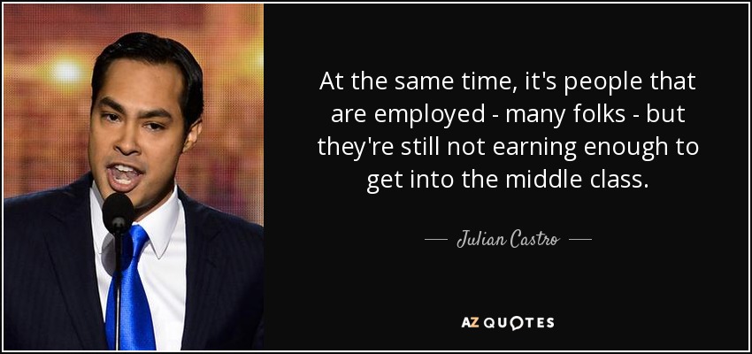 At the same time, it's people that are employed - many folks - but they're still not earning enough to get into the middle class. - Julian Castro