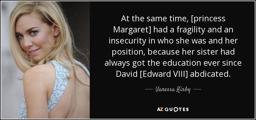 At the same time, [princess Margaret] had a fragility and an insecurity in who she was and her position, because her sister had always got the education ever since David [Edward VIII] abdicated. - Vanessa Kirby