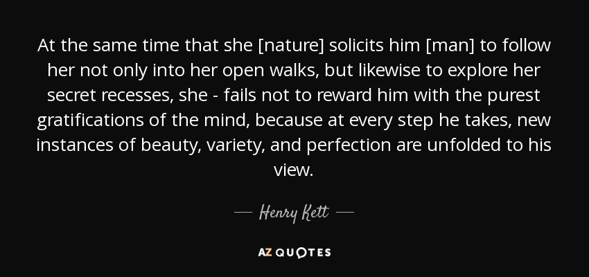 At the same time that she [nature] solicits him [man] to follow her not only into her open walks, but likewise to explore her secret recesses, she - fails not to reward him with the purest gratifications of the mind, because at every step he takes, new instances of beauty, variety, and perfection are unfolded to his view. - Henry Kett