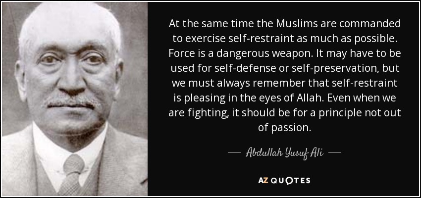At the same time the Muslims are commanded to exercise self-restraint as much as possible. Force is a dangerous weapon. It may have to be used for self-defense or self-preservation, but we must always remember that self-restraint is pleasing in the eyes of Allah. Even when we are fighting, it should be for a principle not out of passion. - Abdullah Yusuf Ali