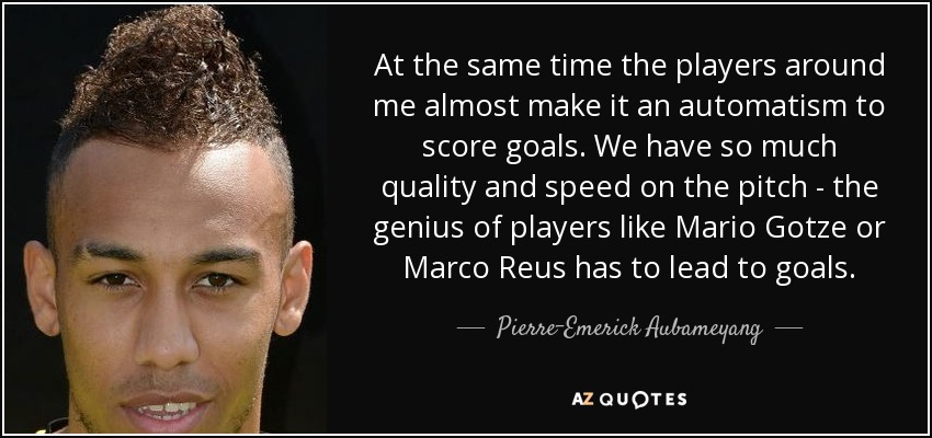 At the same time the players around me almost make it an automatism to score goals. We have so much quality and speed on the pitch - the genius of players like Mario Gotze or Marco Reus has to lead to goals. - Pierre-Emerick Aubameyang
