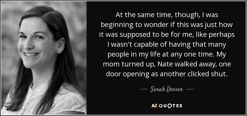 At the same time, though, I was beginning to wonder if this was just how it was supposed to be for me, like perhaps I wasn't capable of having that many people in my life at any one time. My mom turned up, Nate walked away, one door opening as another clicked shut. - Sarah Dessen