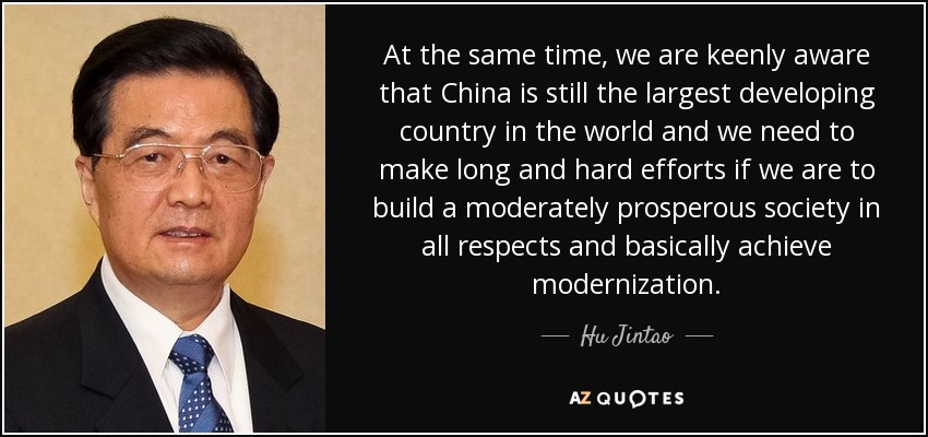 At the same time, we are keenly aware that China is still the largest developing country in the world and we need to make long and hard efforts if we are to build a moderately prosperous society in all respects and basically achieve modernization. - Hu Jintao