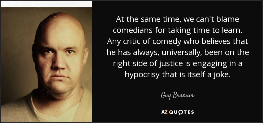 At the same time, we can't blame comedians for taking time to learn. Any critic of comedy who believes that he has always, universally, been on the right side of justice is engaging in a hypocrisy that is itself a joke. - Guy Branum