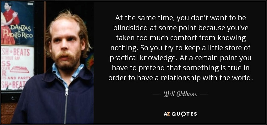At the same time, you don't want to be blindsided at some point because you've taken too much comfort from knowing nothing. So you try to keep a little store of practical knowledge. At a certain point you have to pretend that something is true in order to have a relationship with the world. - Will Oldham