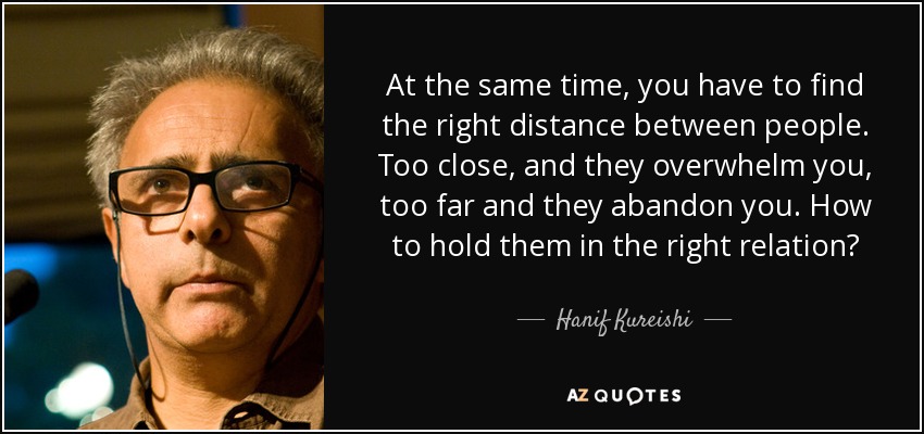 At the same time, you have to find the right distance between people. Too close, and they overwhelm you, too far and they abandon you. How to hold them in the right relation? - Hanif Kureishi