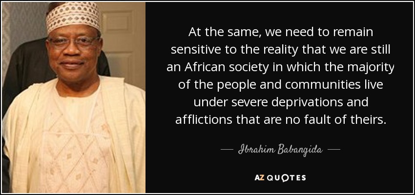 At the same, we need to remain sensitive to the reality that we are still an African society in which the majority of the people and communities live under severe deprivations and afflictions that are no fault of theirs. - Ibrahim Babangida