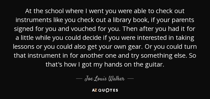 At the school where I went you were able to check out instruments like you check out a library book, if your parents signed for you and vouched for you. Then after you had it for a little while you could decide if you were interested in taking lessons or you could also get your own gear. Or you could turn that instrument in for another one and try something else. So that's how I got my hands on the guitar. - Joe Louis Walker