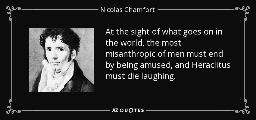 At the sight of what goes on in the world, the most misanthropic of men must end by being amused, and Heraclitus must die laughing. - Nicolas Chamfort