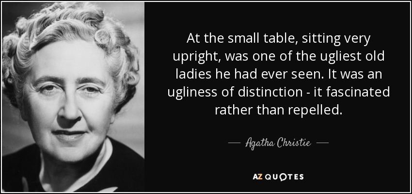 At the small table, sitting very upright, was one of the ugliest old ladies he had ever seen. It was an ugliness of distinction - it fascinated rather than repelled. - Agatha Christie