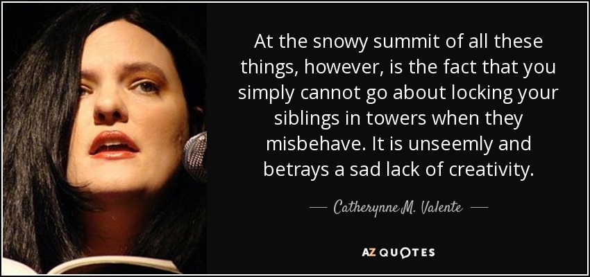 At the snowy summit of all these things, however, is the fact that you simply cannot go about locking your siblings in towers when they misbehave. It is unseemly and betrays a sad lack of creativity. - Catherynne M. Valente