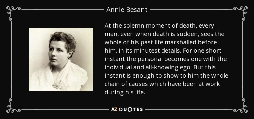 At the solemn moment of death, every man, even when death is sudden, sees the whole of his past life marshalled before him, in its minutest details. For one short instant the personal becomes one with the individual and all-knowing ego. But this instant is enough to show to him the whole chain of causes which have been at work during his life. - Annie Besant