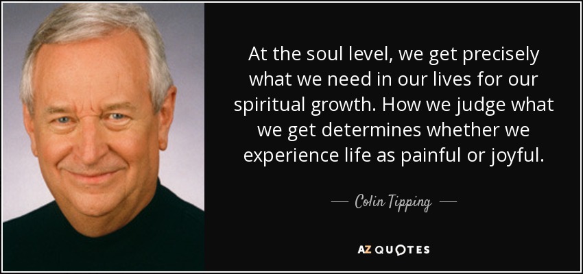 At the soul level, we get precisely what we need in our lives for our spiritual growth. How we judge what we get determines whether we experience life as painful or joyful. - Colin Tipping