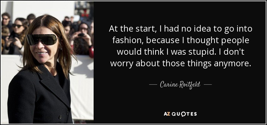 At the start, I had no idea to go into fashion, because I thought people would think I was stupid. I don't worry about those things anymore. - Carine Roitfeld