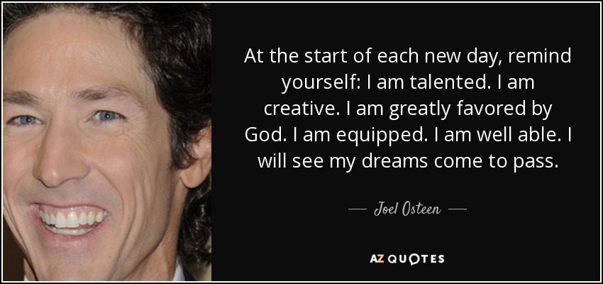 At the start of each new day, remind yourself: I am talented. I am creative. I am greatly favored by God. I am equipped. I am well able. I will see my dreams come to pass. - Joel Osteen