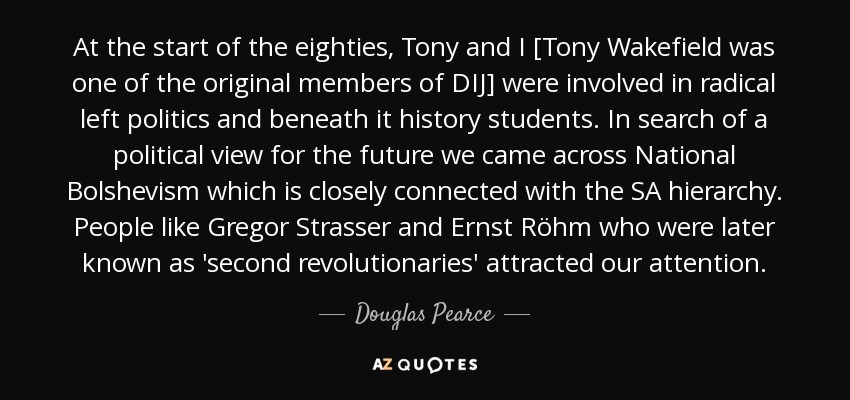 At the start of the eighties, Tony and I [Tony Wakefield was one of the original members of DIJ] were involved in radical left politics and beneath it history students. In search of a political view for the future we came across National Bolshevism which is closely connected with the SA hierarchy. People like Gregor Strasser and Ernst Röhm who were later known as 'second revolutionaries' attracted our attention. - Douglas Pearce