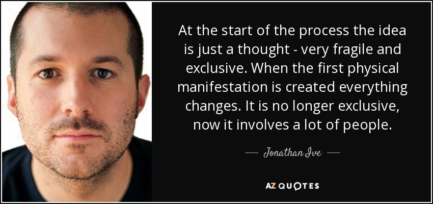 At the start of the process the idea is just a thought - very fragile and exclusive. When the first physical manifestation is created everything changes. It is no longer exclusive, now it involves a lot of people. - Jonathan Ive