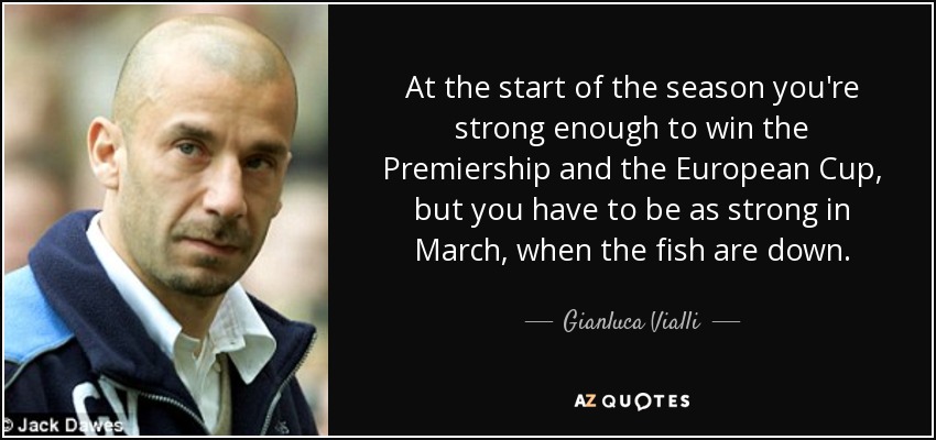 At the start of the season you're strong enough to win the Premiership and the European Cup, but you have to be as strong in March, when the fish are down. - Gianluca Vialli