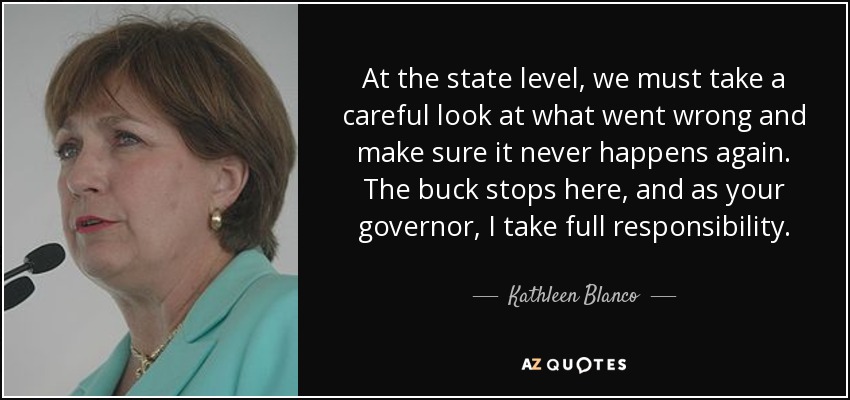 At the state level, we must take a careful look at what went wrong and make sure it never happens again. The buck stops here, and as your governor, I take full responsibility. - Kathleen Blanco