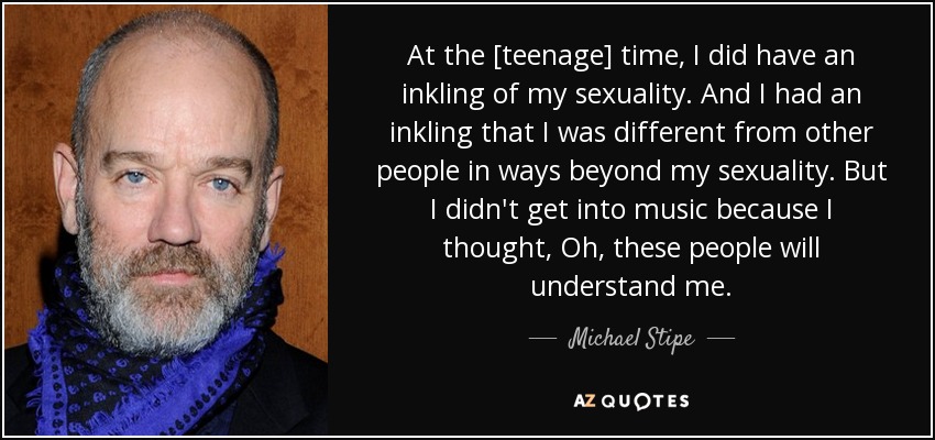 At the [teenage] time, I did have an inkling of my sexuality. And I had an inkling that I was different from other people in ways beyond my sexuality. But I didn't get into music because I thought, Oh, these people will understand me. - Michael Stipe