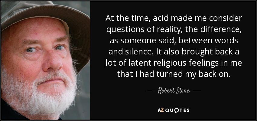 At the time, acid made me consider questions of reality, the difference, as someone said, between words and silence. It also brought back a lot of latent religious feelings in me that I had turned my back on. - Robert Stone