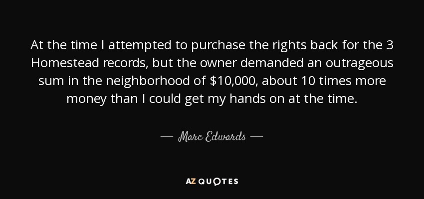 At the time I attempted to purchase the rights back for the 3 Homestead records, but the owner demanded an outrageous sum in the neighborhood of $10,000, about 10 times more money than I could get my hands on at the time. - Marc Edwards