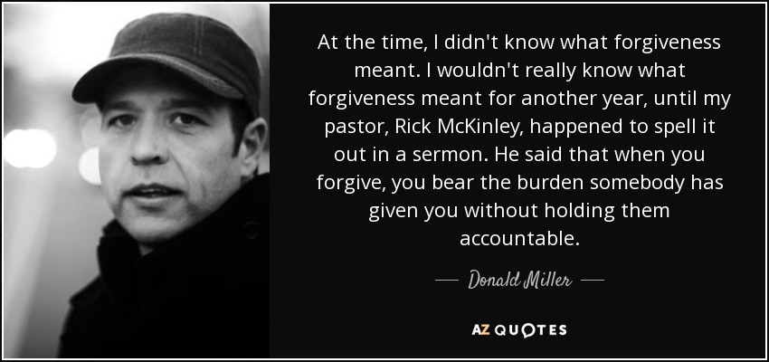 At the time, I didn't know what forgiveness meant. I wouldn't really know what forgiveness meant for another year, until my pastor, Rick McKinley, happened to spell it out in a sermon. He said that when you forgive, you bear the burden somebody has given you without holding them accountable. - Donald Miller