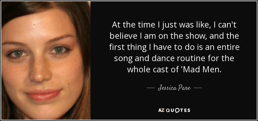 At the time I just was like, I can't believe I am on the show, and the first thing I have to do is an entire song and dance routine for the whole cast of 'Mad Men. - Jessica Pare