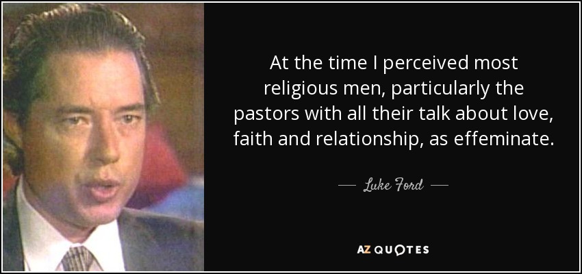At the time I perceived most religious men, particularly the pastors with all their talk about love, faith and relationship, as effeminate. - Luke Ford
