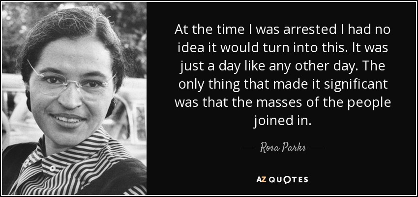 At the time I was arrested I had no idea it would turn into this. It was just a day like any other day. The only thing that made it significant was that the masses of the people joined in. - Rosa Parks