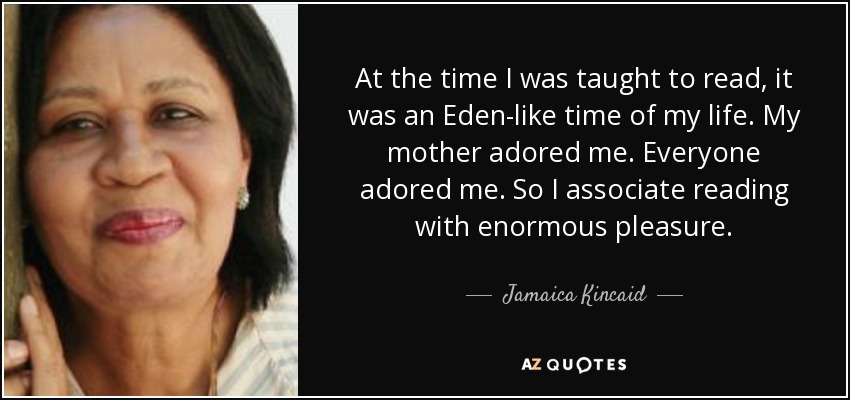 At the time I was taught to read, it was an Eden-like time of my life. My mother adored me. Everyone adored me. So I associate reading with enormous pleasure. - Jamaica Kincaid