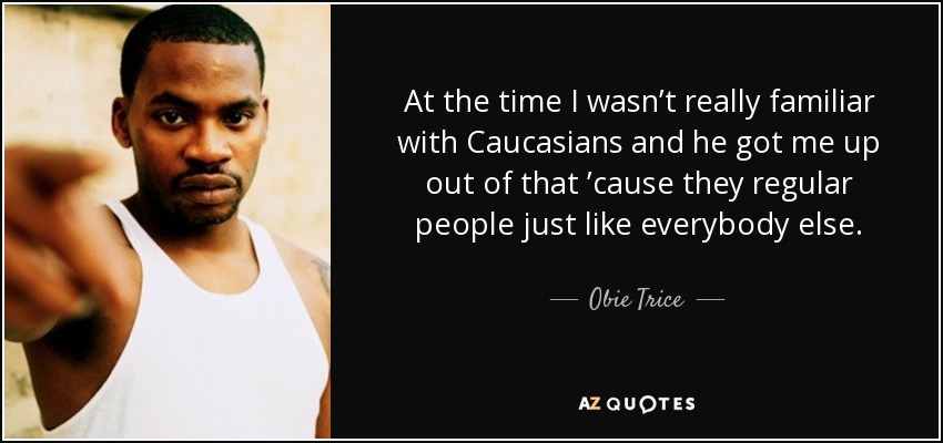At the time I wasn’t really familiar with Caucasians and he got me up out of that ’cause they regular people just like everybody else. - Obie Trice