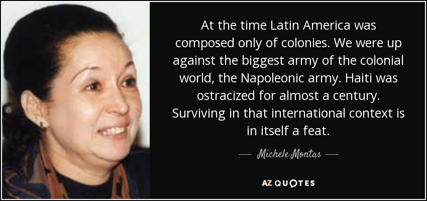 At the time Latin America was composed only of colonies. We were up against the biggest army of the colonial world, the Napoleonic army. Haiti was ostracized for almost a century. Surviving in that international context is in itself a feat. - Michele Montas