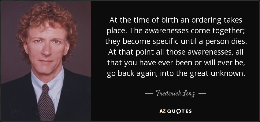 At the time of birth an ordering takes place. The awarenesses come together; they become specific until a person dies. At that point all those awarenesses, all that you have ever been or will ever be, go back again, into the great unknown. - Frederick Lenz