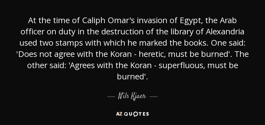 At the time of Caliph Omar's invasion of Egypt, the Arab officer on duty in the destruction of the library of Alexandria used two stamps with which he marked the books. One said: 'Does not agree with the Koran - heretic, must be burned'. The other said: 'Agrees with the Koran - superfluous, must be burned'. - Nils Kjaer