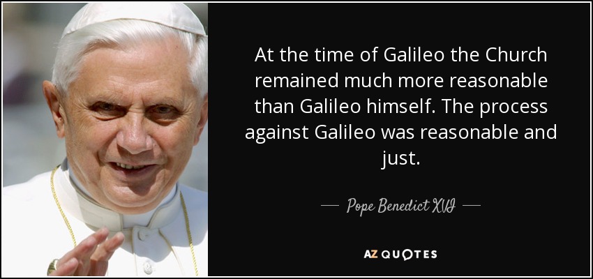 At the time of Galileo the Church remained much more reasonable than Galileo himself. The process against Galileo was reasonable and just. - Pope Benedict XVI