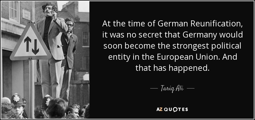 At the time of German Reunification, it was no secret that Germany would soon become the strongest political entity in the European Union. And that has happened. - Tariq Ali