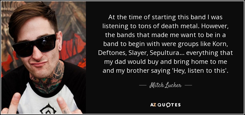 At the time of starting this band I was listening to tons of death metal. However, the bands that made me want to be in a band to begin with were groups like Korn, Deftones, Slayer, Sepultura... everything that my dad would buy and bring home to me and my brother saying 'Hey, listen to this'. - Mitch Lucker