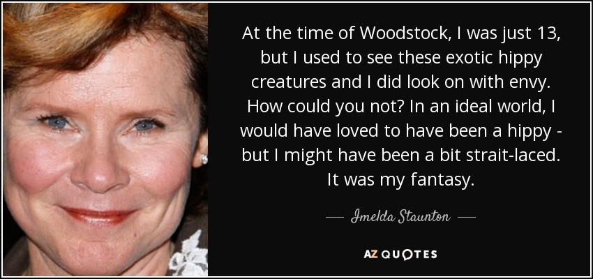 At the time of Woodstock, I was just 13, but I used to see these exotic hippy creatures and I did look on with envy. How could you not? In an ideal world, I would have loved to have been a hippy - but I might have been a bit strait-laced. It was my fantasy. - Imelda Staunton