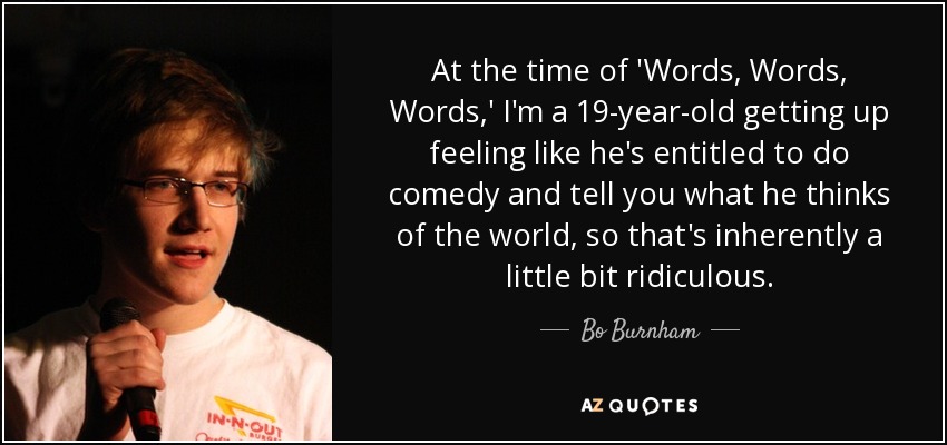 At the time of 'Words, Words, Words,' I'm a 19-year-old getting up feeling like he's entitled to do comedy and tell you what he thinks of the world, so that's inherently a little bit ridiculous. - Bo Burnham