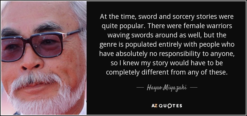At the time, sword and sorcery stories were quite popular. There were female warriors waving swords around as well, but the genre is populated entirely with people who have absolutely no responsibility to anyone, so I knew my story would have to be completely different from any of these. - Hayao Miyazaki