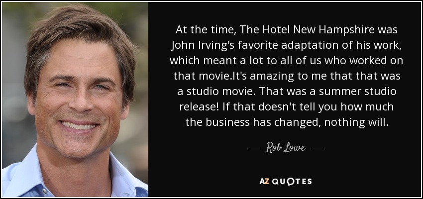 At the time, The Hotel New Hampshire was John Irving's favorite adaptation of his work, which meant a lot to all of us who worked on that movie.It's amazing to me that that was a studio movie. That was a summer studio release! If that doesn't tell you how much the business has changed, nothing will. - Rob Lowe
