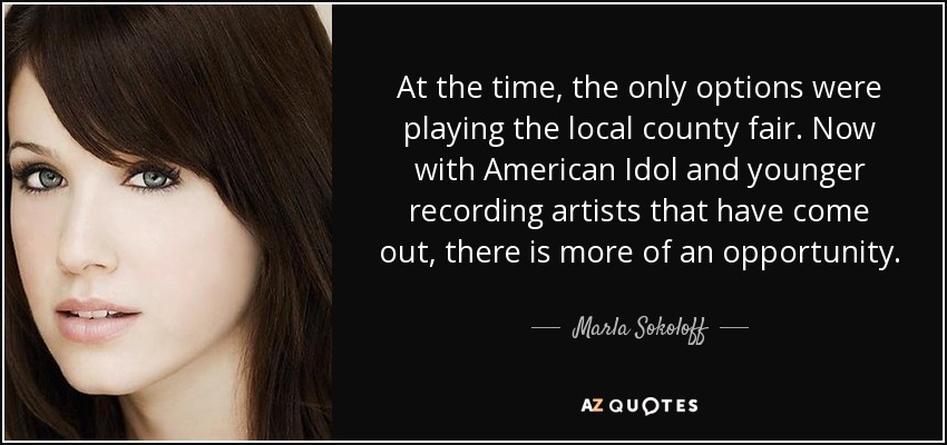 At the time, the only options were playing the local county fair. Now with American Idol and younger recording artists that have come out, there is more of an opportunity. - Marla Sokoloff