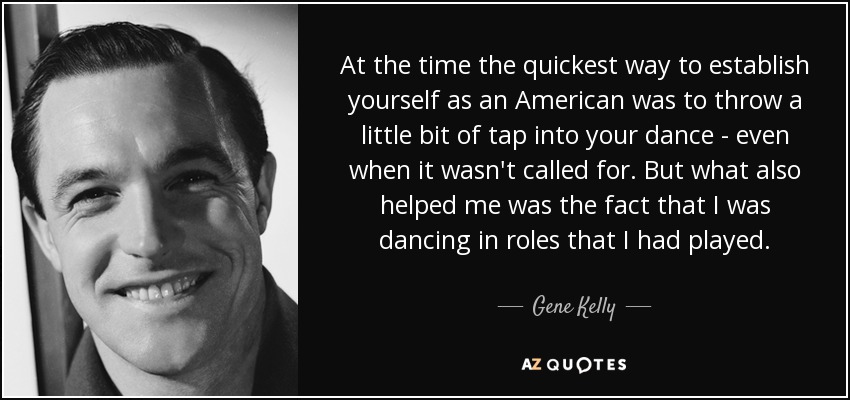 At the time the quickest way to establish yourself as an American was to throw a little bit of tap into your dance - even when it wasn't called for. But what also helped me was the fact that I was dancing in roles that I had played. - Gene Kelly