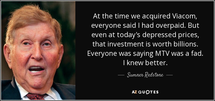 At the time we acquired Viacom, everyone said I had overpaid. But even at today's depressed prices, that investment is worth billions. Everyone was saying MTV was a fad. I knew better. - Sumner Redstone