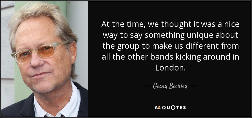 At the time, we thought it was a nice way to say something unique about the group to make us different from all the other bands kicking around in London. - Gerry Beckley