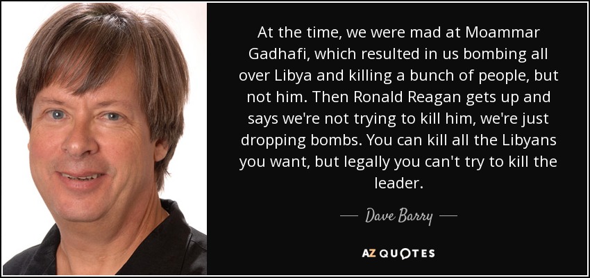At the time, we were mad at Moammar Gadhafi, which resulted in us bombing all over Libya and killing a bunch of people, but not him. Then Ronald Reagan gets up and says we're not trying to kill him, we're just dropping bombs. You can kill all the Libyans you want, but legally you can't try to kill the leader. - Dave Barry