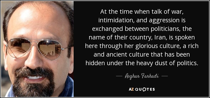 At the time when talk of war, intimidation, and aggression is exchanged between politicians, the name of their country, Iran, is spoken here through her glorious culture, a rich and ancient culture that has been hidden under the heavy dust of politics. - Asghar Farhadi