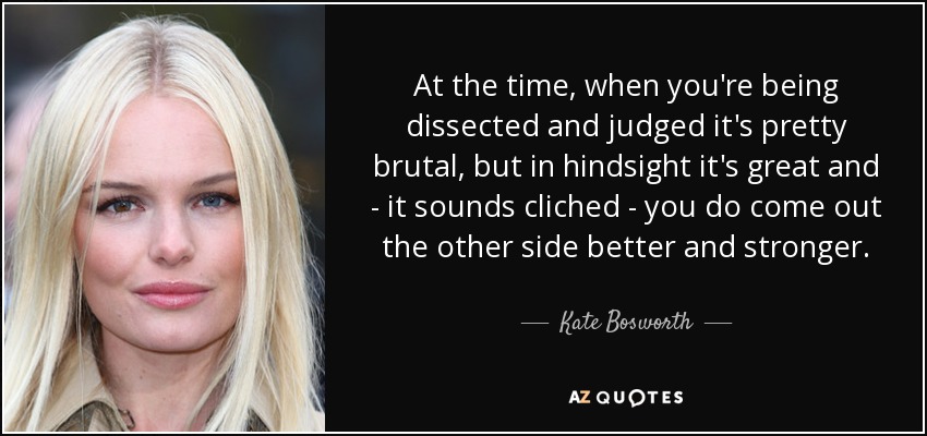 At the time, when you're being dissected and judged it's pretty brutal, but in hindsight it's great and - it sounds cliched - you do come out the other side better and stronger. - Kate Bosworth