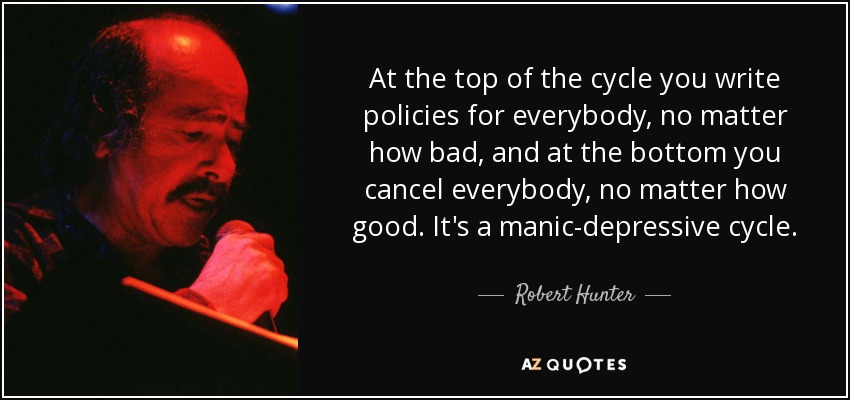 At the top of the cycle you write policies for everybody, no matter how bad, and at the bottom you cancel everybody, no matter how good. It's a manic-depressive cycle. - Robert Hunter